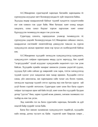 А.С.Макаренко сурагчидтай харилцах багшийн харилцааны ёс
суртахууны асуудлыг нягт боловсруулахдаа ёс зүйг онцолсон байна.
Хүүхдэд өндөр шаардлагатай байхыг түүний хүндэтгэх хүндэтгэлийн
нэг хэм хэмжээ гэж үздэг байв. Мөн багшаас хамт олонд хандах
хандлага,   олны   санал   бодлыг   хэрхэн   харгалзаж   хамт   олныг
бүрэлдүүлэн төлөвшүүлэх явдал гэж үзсэн юм.
      Сурагчдад сахилга, хариуцлагын ухамсар төлөвшүүлэх ёс
суртахууны үндсийг боловсруулахдаа А.С.Макаренко сайшаал зэмлэл,
шаардлагын системийг оновчтойгоор дэвшүүлэн тавьсан нь сурган
хүмүүжүүлэх ажлын практикт өнөө хэр чухал ач холбогдолтой байгаа
юм.
      А.С.Макаренко хүүхдийг хөгжүүлж хүмүүжүүлэхэд хүмүүжигч,
хүмүүжүүлэгч хоёрын харилцааны явцад үүсэх зөрчлүүд, бие хүний
“эсэргүүцлийн” тухай асуудлыг хүмүүжлийн хөдөлгөгч хүч гэж үзэж
байсан. Хүүхдийн хувийн чанарыг шинжлэх ухааны үндэстэй судлах,
хүүхдэд буй сайн сайхан үр хөврөлийг олж харж, тэтгэн хөгжүүлэхэд
түүний хүнлэг үзэл хандлагын мөн чанар оршино. Хүүхдийн сэтгэл
санаа, үйл ажиллагаа, зан харилцааны сайн талыг аль болох түшиж,
хөгжүүлж чадснаар түүний сэтгэл зүрхэнд муу юм багтаж хургах зай
үгүй болно гэдгийг нотолсон. Сурагчдын хамт олон бол багш сурагч
хоёрыг тусгаарлах орон зай байх ёсгүй, хамт олон бол хүүхдийг бусдын
дотор “уусгах” биш, харин түүний өсөж дэвжих, хөгжиж төлөвших гол
талбар нь юм гэж үзсэн.
      Энд хамгийн гол нь багш сурагчийн харилцаа, багшийн эв дүй
онцгой байр суурийг эзлэж байв.
      Багш бол зөвхөн халамжлан хүмүүжүүлэгч төдийгүй, хүүхдийн
найз нөхөр, дотны туслагч нь байж тэдэнтэй хамт баярлаж хөөрч ,
 