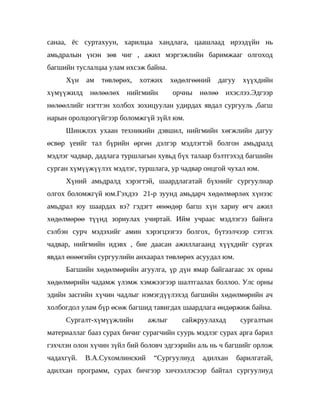 санаа, ёс суртахуун, харилцаа хандлага, цаашлаад ирээдүйн нь
амьдралын үнэн зөв чиг , ажил мэргэжлийн баримжааг олгоход
багшийн туслалцаа улам ихсэж байна.
     Хүн    ам   төвлөрөх,   хотжих    хөдөлгөөний   дагуу    хүүхдийн
хүмүүжилд    нөлөөлөх нийгмийн         орчны нөлөө ихэслээ.Эдгээр
нөлөөллийг нэгтгэн холбох зохицуулан удирдах явдал сургууль ,багш
нарын оролцоогүйгээр боломжгүй зүйл юм.
     Шинжлэх ухаан техникийн дэвшил, нийгмийн хөгжлийн дагуу
өсвөр үеийг тал бүрийн өргөн дэлгэр мэдлэгтэй болгон амьдралд
мэдлэг чадвар, дадлага туршлагын хувьд бүх талаар бэлтгэхэд багшийн
сурган хүмүүжүүлэх мэдлэг, туршлага, ур чадвар онцгой чухал юм.
     Хүний амьдралд хэрэгтэй, шаардлагатай бүхнийг сургуулиар
олгох боломжгүй юм.Гэхдээ 21-р зуунд амьдарч хөдөлмөрлөх хүнээс
амьдрал юу шаардах вэ? гэдэгт өнөөдөр багш хүн хариу өгч ажил
хөдөлмөрөө түүнд зориулах учиртай. Ийм учраас мэдлэгээ байнга
сэлбэн сурч мэдэхийг амин хэрэгцээгээ болгох, бүтээлчээр сэтгэх
чадвар, нийгмийн идэвх , бие даасан ажиллагаанд хүүхдийг сургах
явдал өнөөгийн сургуулийн анхаарал төвлөрөх асуудал юм.
     Багшийн хөдөлмөрийн агуулга, үр дүн ямар байгаагаас эх орны
хөдөлмөрийн чадамж үлэмж хэмжээгээр шалтгаалах боллоо. Улс орны
эдийн засгийн хүчин чадлыг нэмэгдүүлэхэд багшийн хөдөлмөрийн ач
холбогдол улам бүр өсөж багшид тавигдах шаардлага өндөржиж байна.
     Сургалт-хүмүүжлийн        ажлыг      сайжруулахад        сургалтын
материаллаг бааз сурах бичиг сурагчийн суурь мэдлэг сурах арга барил
гэхчлэн олон хүчин зүйл бий боловч эдгээрийн аль нь ч багшийг орлож
чадахгүй.   В.А.Сухомлинский    “Сургуулиуд    адилхан       барилгатай,
адилхан программ, сурах бичгээр хичээллэсээр байтал сургуулиуд
 