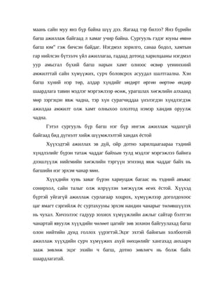 маань сайн муу янз бүр байна шүү дээ. Яагаад тэр билээ? Янз бүрийн
багш ажиллаж байгаад л хамаг учир байна. Сургууль гэдэг юуны өмнө
багш юм” гэж бичсэн байдаг. Нэгдмэл зорилго, санаа бодол, хамтын
гар нийлсэн бүтээлч үйл ажиллагаа, гадаад дотоод харилцааны нэгдмэл
уур амьсгал бүхий багш нарын хамт олноос өсвөр үеиинхний
амжилттай сайн хүмүүжих, сурч боловсрох асуудал шалтгаална. Хэн
багш хүний нэр төр, алдар хүндийг өндөрт өргөн өөртөө өндөр
шаардлага тавин мэдлэг мэргэжлээр өсөж, урагшлах хөгжлийн алхаанд
мөр зэргэцэн явж чадна, тэр хүн сурагчиддаа үнэлэгдэн хүндлэгдэж
ажилдаа амжилт олж хамт олныхоо ололтод нэмэр хандив оруулж
чадна.
     Гэтэл сургууль бүр багш нэг бүр ингэж ажиллаж чадахгүй
байгаад бид дүгнэлт хийж шүүмжлэлтэй хандах ёстой
     Хүүхэдтэй ажиллах эв дүй, ойр дотно харилцаагаараа тэдний
хүндлэлийг бүрэн татаж чаддаг байхын тулд мэдлэг мэргэжлээ байнга
дээшлүүлж нийгмийн хөгжлийн тэргүүн эгнээнд явж чаддаг байх нь
багшийн нэг эрхэм чанар мөн.
     Хүүхдийн хувь заяаг бүрэн хариуцаж багаас нь тэдний авъяас
сонирхол, сайн талыг олж илрүүлэн хөгжүүлж өгөх ёстой. Хүүхэд
бүртэй уйгагүй ажиллаж сурлагаар хоцрох, хүмүүжлээр доголдохоос
цаг ямагт сэргийлж ёс суртахууны эрхэм нандин чанарыг төлөвшүүлэх
нь чухал. Хичээлээс гадуур зохиох хүмүүжлийн ажлыг сайтар бэлтгэн
чанартай явуулж хүүхдийн чөлөөт цагийг зөв зохион байгуулахад багш
олон нийтийн дунд голлох үүрэгтэй.Эцэг эхтэй байнгын холбоотой
ажиллаж хүүхдийн сурч хүмүүжих ахуй нөхцөлийг хангахад анхаарч
зааж зөвлөж эцэг эхийн ч багш, дотно зөвлөгч нь болж байх
шаардлагатай.
 