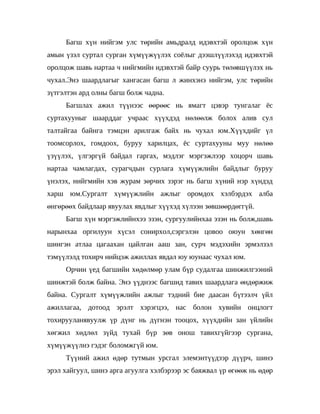 Багш хүн нийгэм улс төрийн амьдралд идэвхтэй оролцож хүн
амын үзэл суртал сурган хүмүүжүүлэх соёлыг дээшлүүлэхэд идэвхтэй
оролцож шавь нартаа ч нийгмийн идэвхтэй байр суурь төлөвшүүлэх нь
чухал.Энэ шаардлагыг хангасан багш л жинхэнэ нийгэм, улс төрийн
зүтгэлтэн ард олны багш болж чадна.
     Багшлах ажил түүнээс өөрөөс нь ямагт цэвэр тунгалаг ёс
суртахууныг шаарддаг учраас хүүхдэд нөлөөлж болох алив сул
талтайгаа байнга тэмцэн арилгаж байх нь чухал юм.Хүүхдийг үл
тоомсорлох, гомдоох, буруу харилцах, ёс суртахууны муу нөлөө
үзүүлэх, үлгэргүй байдал гаргах, мэдлэг мэргэжлээр хоцорч шавь
нартаа чамлагдах, сурагчдын сурлага хүмүүжлийн байдлыг буруу
үнэлэх, нийгмийн хэв журам зөрчих зэрэг нь багш хүний нэр хүндэд
харш юм.Сургалт хүмүүжлийн ажлыг оромдох хэлбэрдэх алба
өнгөрөөх байдлаар явуулах явдлыг хүүхэд хүлээн зөвшөөрдөггүй.
     Багш хүн мэргэжлийнхээ эзэн, сургуулийнхаа эзэн нь болж,шавь
нарынхаа оргилуун хүсэл сонирхол,сэргэлэн цовоо оюун хөнгөн
шингэн атлаа цагаахан цайлган ааш зан, сурч мэдэхийн эрмэлзэл
тэмүүлэлд тохирч нийцэж ажиллах явдал юу юунаас чухал юм.
     Орчин үед багшийн хөдөлмөр улам бүр судалгаа шинжилгээний
шинжтэй болж байна. Энэ үүднээс багшид тавих шаардлага өндөржиж
байна. Сургалт хүмүүжлийн ажлыг тэдний бие даасан бүтээлч үйл
ажиллагаа, дотоод эрэлт хэрэгцээ, нас болон хувийн онцлогт
тохирууланявуулж үр дүнг нь дүгнэн тооцох, хүүхдийн зан үйлийн
хөгжил хөдлөл зүйд тухай бүр зөв онош тавихгүйгээр сургана,
хүмүүжүүлнэ гэдэг боломжгүй юм.
     Түүний ажил өдөр тутмын урсгал элемэнтүүдээр дүүрч, шинэ
эрэл хайгуул, шинэ арга агуулга хэлбэрээр эс баяжвал үр өгөөж нь өдөр
 