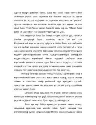 өдрөөр ядуурч доройтох болно. Багш хүн хүний оюун сэтгэхүйтэй
ажилладаг учраас шавь нарынхаа хэн болохыг харцнаас нь сэтгэл
санаанаас нь, мэдлэг чадвараас нь, харилцаа хандлагаас нь “уншиж”
судалж, шинжилж, зөв оношлож, ажиллах арга эвээ өөрөөс нь олж
авдаг байх ёстой.Ингэж чаддаг багшийг шавь нар нь “Манай багш
ёстой их мэдлэгтэй” гэж бишрэн хүндэтгэдэг нь үнэн.
     “Юм мэддэггүй багш бол биегүй сүүдэр, хургүй үүл, гэрэлгүй
бамбар,   ундаргагүй   булаг...   тэгэхлээр   хоосон   зай   юм”    гэж
Я.АКоменский мэргэн цэцнээр зүйрлэсэн байдаг.Багш хүн нийгмийн
аль нэг салбарт шинжлэх ухааны дорвитой нээлт гаргадаггүй ч гэсэн
өөрөө өргөн дэлгэр мэдлэгтэй байж шавь нарынхаа оюуныг тэлж эрдэм
мэдлэгт дуртай,эрэлхийлэн сэтгэх чадвартай,сэтгэхүйн залхуурлыг
мэддэггүй,идэвх   мэрийлттэй      болгон   тодорхой    салбарын    ажил
мэргэжлийг сонирхон сонгож түүнд бие сэтгэлээ зориулах сэтгэлийн
үзүүрийг атгуулж чадвал улс орны хөгжил,шинжлэх ухаан техникийн
дэвшилд тэр чинээгээр нэмэр хандив оруулж буй хэрэг юм.
      Өнөөдөр багш хүн хэлний, тооны, түүхийн, хөдөлмөрийн ямар ч
мэргэжлийн бай үнэн сэтгэлээсээ хамаг авъяас чадвар, мэдлэг оюунаа
шавхан эс ажиллавал өсвөр үеийнхний сурч хүмүүжих хүслийг
оргилуулж, заасан хичээл, зан харилцаа, үг сургаал, үлгэр дуурайлдаа
итгүүлж чадахгүй юм.
          Багшийн алдар хүнд шиг хүн бүрийн сэтгэл зүрхэнд мөнх
хоногшдог тийм нэр төр гэж үгүй.Багш хүн тодорхой шинжлэх ухааны
үндсийг тодорхой тооны анги бүлэг, хүүхдэд эзэмшүүлдэг.
           Багш хүн өөрт байгаа өргөн дэлгэр мэдлэг, авьяас чадвар,
амьдралын туршлага, ааш зангийн сайхан бүхнээ шавьдаа үнэн
сэтгэлээсээ гар сунган өвлүүлж байдаг.Өөртөө нөөцлөн хадгалж үлдээх
 