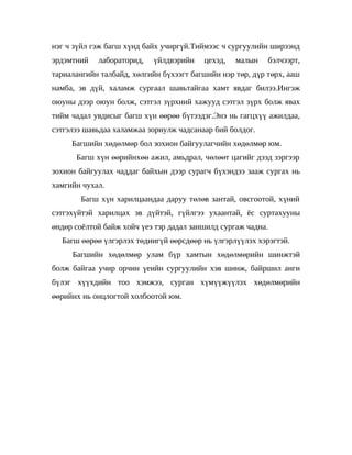 нэг ч зүйл гэж багш хүнд байх учиргүй.Тиймээс ч сургуулийн ширээнд
эрдэмтний   лабораторид,   үйлдвэрийн    цехэд,   малын    бэлчээрт,
тариалангийн талбайд, хөлгийн бүхээгт багшийн нэр төр, дүр төрх, ааш
намба, эв дүй, халамж сургаал шавьтайгаа хамт явдаг билээ.Ингэж
оюуны дээр оюун болж, сэтгэл зүрхний хажууд сэтгэл зүрх болж явах
тийм чадал увдисыг багш хүн өөрөө бүтээдэг.Энэ нь гагцхүү ажилдаа,
сэтгэлээ шавьдаа халамжаа зориулж чадсанаар бий болдог.
     Багшийн хөдөлмөр бол зохион байгуулагчийн хөдөлмөр юм.
      Багш хүн өөрийнхөө ажил, амьдрал, чөлөөт цагийг дээд зэргээр
зохион байгуулах чаддаг байхын дээр сурагч бүхэндээ зааж сургах нь
хамгийн чухал.
        Багш хүн харилцаандаа даруу төлөв зантай, овсгоотой, х үний
сэтгэхүйтэй харилцах эв дүйтэй, гүйлгээ ухаантай, ёс суртахууны
өндөр соёлтой байж хойч үеэ тэр дадал заншилд сургаж чадна.
  Багш өөрөө үлгэрлэх төдиигүй өөрсдөөр нь үлгэрлүүлэх хэрэгтэй.
     Багшийн хөдөлмөр улам бүр хамтын хөдөлмөрийн шинжтэй
болж байгаа учир орчин үеийн сургуулийн хэв шинж, байршил анги
бүлэг хүүхдийн тоо хэмжээ, сурган хүмүүжүүлэх хөдөлмөрийн
өөрийнх нь онцлогтой холбоотой юм.
 