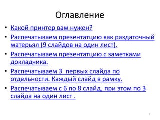 Oглавление
• Какой принтер вам нужен?
• Распечатываем презентатцию как раздаточный
  матерьял (9 слайдов на один лист).
• Распечатываем презентатцию с заметками
  докладчика.
• Распечатываем 3 первых слайда по
  отдельности. Каждый слайд в рамку.
• Распечатываем с 6 по 8 слайд, при этом по 3
  слайда на один лист .

                                           2
 