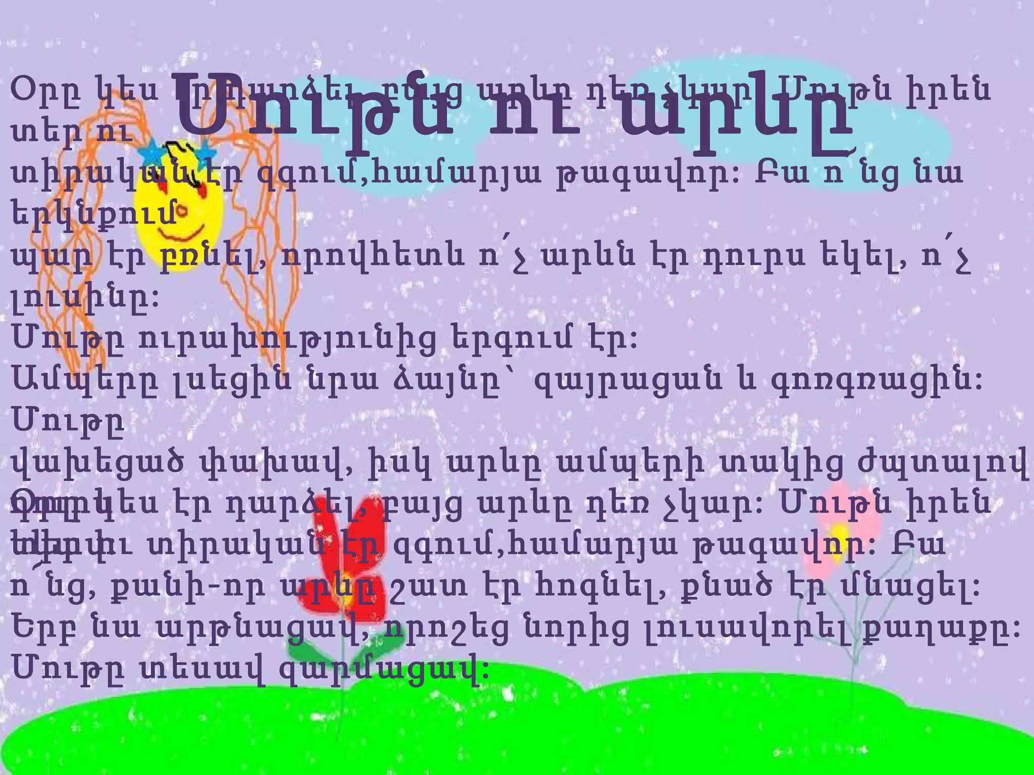 Օրը կես էր դարձել, բայց արևը դեռ չկար: Մութն իրեն տեր ու  տիրական էր զգում,համարյա թագավոր: Բա ո՜նց նա երկնքում  պար էր բռնել, որովհետև ո՛չ արևն էր դուրս եկել, ո՛չ լուսինը:  Մութը ուրախությունից երգում էր:  Ամպերը լսեցին նրա ձայնը` զայրացան և գոռգռացին: Մութը  վախեցած փախավ, իսկ արևը ամպերի տակից ժպտալով դուրս  եկավ: Մութն ու արևը Օրը կես էր դարձել, բայց արևը դեռ չկար: Մութն իրեն տեր ու տիրական էր զգում,համարյա թագավոր: Բա ո՜նց, քանի-որ արևը շատ էր հոգնել, քնած էր մնացել: Երբ նա արթնացավ, որոշեց նորից լուսավորել քաղաքը: Մութը տեսավ զարմացավ:  