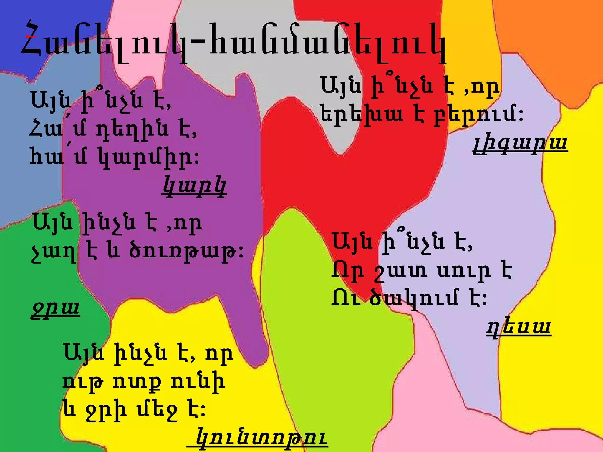 Հանելուկ-հանմանելուկ Այն ի՞նչն է,  Հա՛մ դ ե ղին է, հա՛մ կարմիր:  կարկ Այն ի՞նչն է,  Որ շատ սուր է Ու ծակում է: ղեսա Այն ինչն է, որ  ութ ոտք ունի  և ջրի մեջ է:  կունտոթու Այն ի՞նչն է ,որ  երեխա է բերում: լիգարա Այն ինչն է ,որ  չաղ է և ծուռթաթ:   ջրա 
