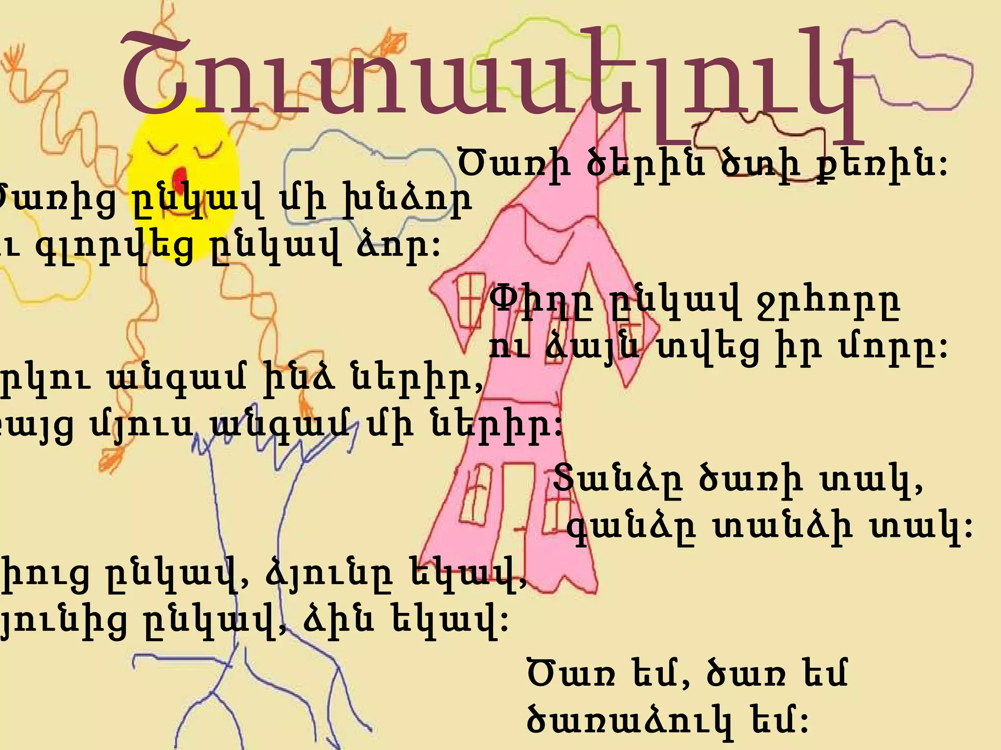 Շուտասելուկ Ծառից ընկավ մի խնձոր  ու գլորվեց ընկավ ձոր: Փիղը ընկավ ջրհորը  ու ձայն տվեց իր մորը: Երկու անգամ ինձ ներիր, բայց մյուս անգամ մի ներիր: Ծառ եմ, ծառ եմ  ծառաձուկ եմ:  Տանձը ծառի տակ, գանձը տանձի տակ: Ծառի ծերին ծտի քեռին: Ձիուց ընկավ, ձյունը եկավ, Ձյունից ընկավ, ձին եկավ: 