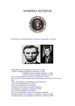 ΜΑΘΗΜΑ ΙΣΤΟΡΙΑΣ<br />Προτρέψτε ένα καθηγητή Ιστορίας να εξηγήσει τα παρακάτω...αν μπορεί..<br />Ο Abraham Lincoln εκλέχθηκε στο Κογκρέσο το 1846.  Ο John F. Kennedy εκλέχθηκε στο Κογκρέσο το 1946.<br /> Ο Abraham Lincoln εκλέχθηκε Πρόεδρος το 1860.   Ο John F. Kennedy εκλέχθηκε Πρόεδρος το 1960.<br />Και οι δύο ασχολήθηκαν κυρίως με τα δικαιώματα του πολίτη. Και των δύο οι γυναίκες έχασαν παιδιά κατά τη διάρκεια που ζούσαν στον Λευκό Οίκο. Και οι δύο Πρόεδροι πυροβολήθηκαν ημέρα Παρασκευή.  Και οι δύο πυροβολήθηκαν στο κεφάλι. Τώρα γίνεται πραγματικά πολύ περίεργο..  Η γραμματέας του Lincoln ονομαζόταν Kennedy. Του Kennedy η γραμματέας ονομαζόταν Lincoln. Και οι δύο δολοφονήθηκαν από Νοτίους. Και τους δύο διαδέχθηκαν Νότιοι που ονομάζονταν Johnson. Ο Andrew Johnson, που διαδέχθηκε τον Lincoln, γεννήθηκε το1808. Ο Lyndon Johnson, που διαδέχθηκε τον Kennedy, γεννήθηκε το1908.<br />Ο John Wilkes Booth, που δολοφόνησε τον Lincoln, γεννήθηκε το1839. Ο Lee Harvey Oswald, που δολοφόνησε τον Kennedy, γεννήθηκε το1939.<br />Και οι δύο δολοφονημένοι Πρόεδροι έμειναν γνωστοί με τα τρία ονόματά τους. Και τα δύο ονόματα αποτελούνται από 15 γράμματα.                                              Τώρα κρατηθείτε..έρχεται το καλύτερο. Ο Lincoln πυροβολήθηκε σε ένα θέατρο που ονομαζόταν 'Ford.' Ο Kennedy πυροβολήθηκε σ'ένα αμάξι που ονομαζόταν  'Lincoln'της 'Ford.' Ο Lincoln πυροβολήθηκε στο θέατρο και ο δολοφόνος του έτρεξε και κρύφτηκε σε μια αποθήκη. Ο Kennedy πυροβολήθηκε από μια αποθήκη και ο δολοφόνος έτρεξε και κρύφτηκε σε ένα θέατρο. Και οι δύο, Βooth και ο Oswald δολοφονήθηκαν πριν από τη δίκη τους.<br />Και το κερασάκι στην τούρτα..<br />Ο Lincoln μια εβδομάδα πριν δολοφονηθεί ήταν στο Monroe, στηMaryland   Ο Kennedy μια εβδομάδα πριν δολοφονηθεί ήταν..    Στην Marilyn Monroe. <br />