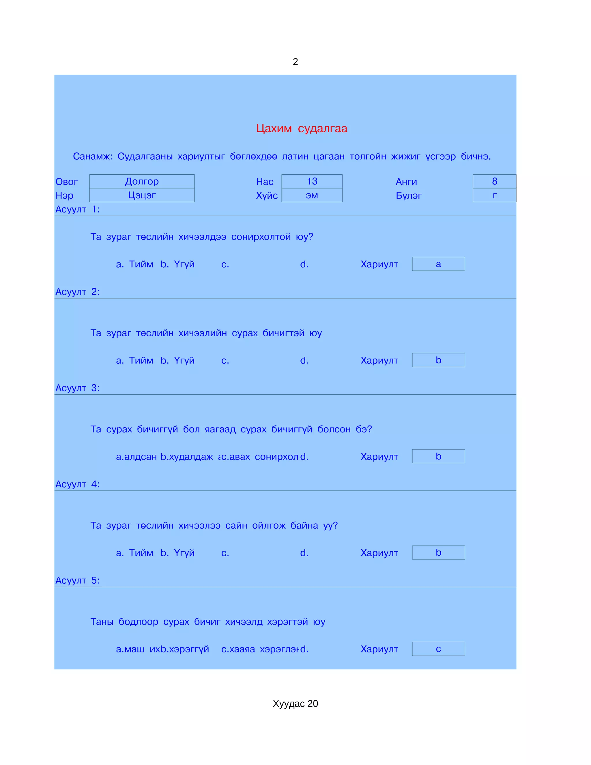 2




                                         Цахим судалгаа

   Санамж: Судалгааны хариултыг бөглөхдөө латин цагаан толгойн жижиг үсгээр бичнэ.

Овог         Долгор                      Нас         13         Анги                 8
Нэр          Цэцэг                       Хүйс        эм         Бүлэг                г
Асуулт 1:

       Та зураг төслийн хичээлдээ сонирхолтой юу?

            a. Тийм b. Үгүй       c.                d.    Хариулт       a

Асуулт 2:



       Та зураг төслийн хичээлийн сурах бичигтэй юу

            a. Тийм b. Үгүй       c.                d.    Хариулт       b

Асуулт 3:



       Та сурах бичиггүй бол яагаад сурах бичиггүй болсон бэ?

            a.алдсан b.худалдаж аваагүй сонирхолгүй
                                 c.авах         d.        Хариулт       b

Асуулт 4:



       Та зураг төслийн хичээлээ сайн ойлгож байна уу?

            a. Тийм b. Үгүй       c.                d.    Хариулт       b

Асуулт 5:



       Таны бодлоор сурах бичиг хичээлд хэрэгтэй юу

            a.маш их b.хэрэггүй
                      хэрэгтэй    c.хааяа хэрэглэнэ
                                                  d.      Хариулт       c




                                            Хуудас 20
 