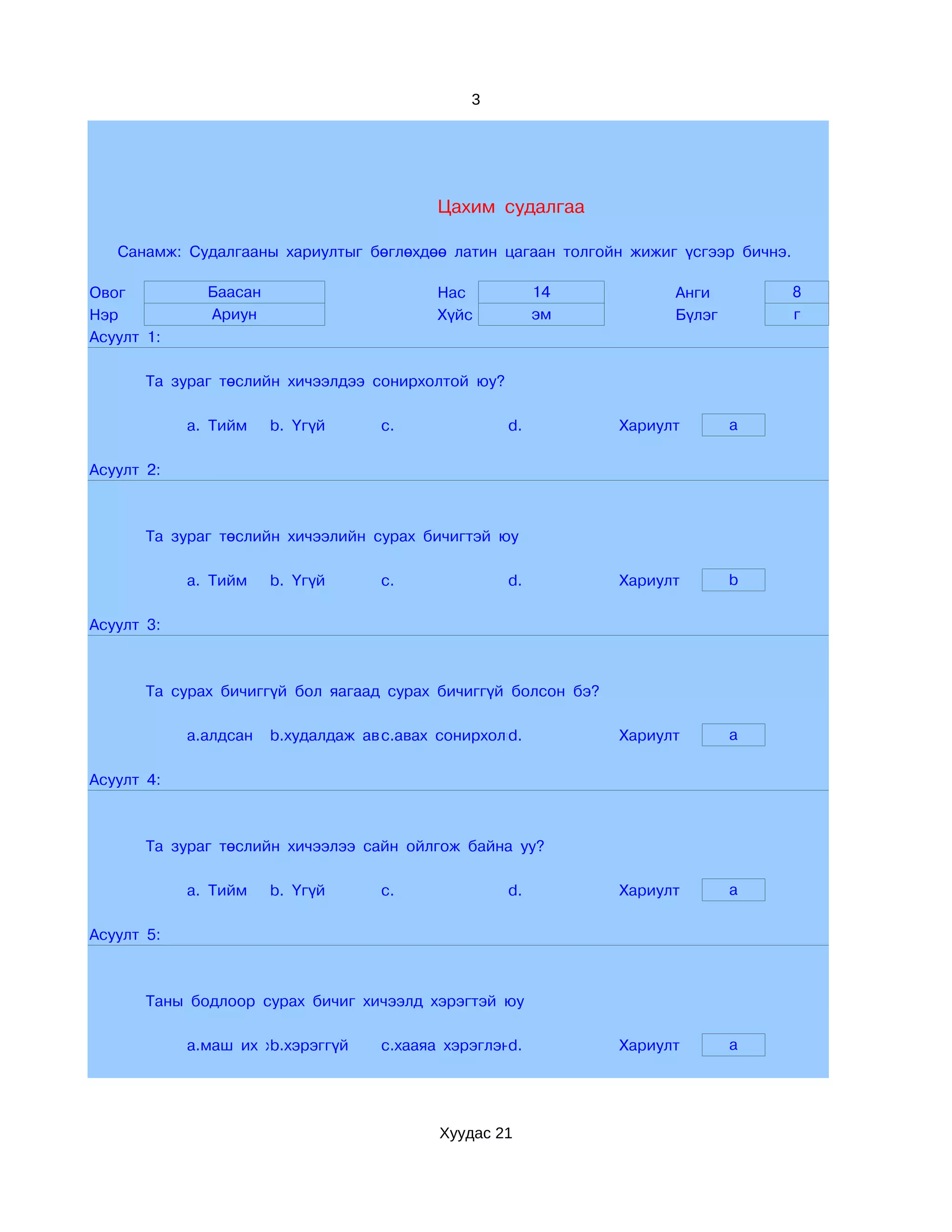 3




                                          Цахим судалгаа

   Санамж: Судалгааны хариултыг бөглөхдөө латин цагаан толгойн жижиг үсгээр бичнэ.

Овог          Баасан                      Нас            14           Анги           8
Нэр           Ариун                       Хүйс           эм           Бүлэг          г
Асуулт 1:

       Та зураг төслийн хичээлдээ сонирхолтой юу?

            a. Тийм    b. Үгүй     c.               d.          Хариулт       a

Асуулт 2:



       Та зураг төслийн хичээлийн сурах бичигтэй юу

            a. Тийм    b. Үгүй     c.               d.          Хариулт       b

Асуулт 3:



       Та сурах бичиггүй бол яагаад сурах бичиггүй болсон бэ?

            a.алдсан   b.худалдаж аваагүй сонирхолгүй
                                    c.авах        d.            Хариулт       a

Асуулт 4:



       Та зураг төслийн хичээлээ сайн ойлгож байна уу?

            a. Тийм    b. Үгүй     c.               d.          Хариулт       a

Асуулт 5:



       Таны бодлоор сурах бичиг хичээлд хэрэгтэй юу

            a.маш их хэрэгтэй
                      b.хэрэггүй   c.хааяа хэрэглэнэ
                                                   d.           Хариулт       a




                                          Хуудас 21
 