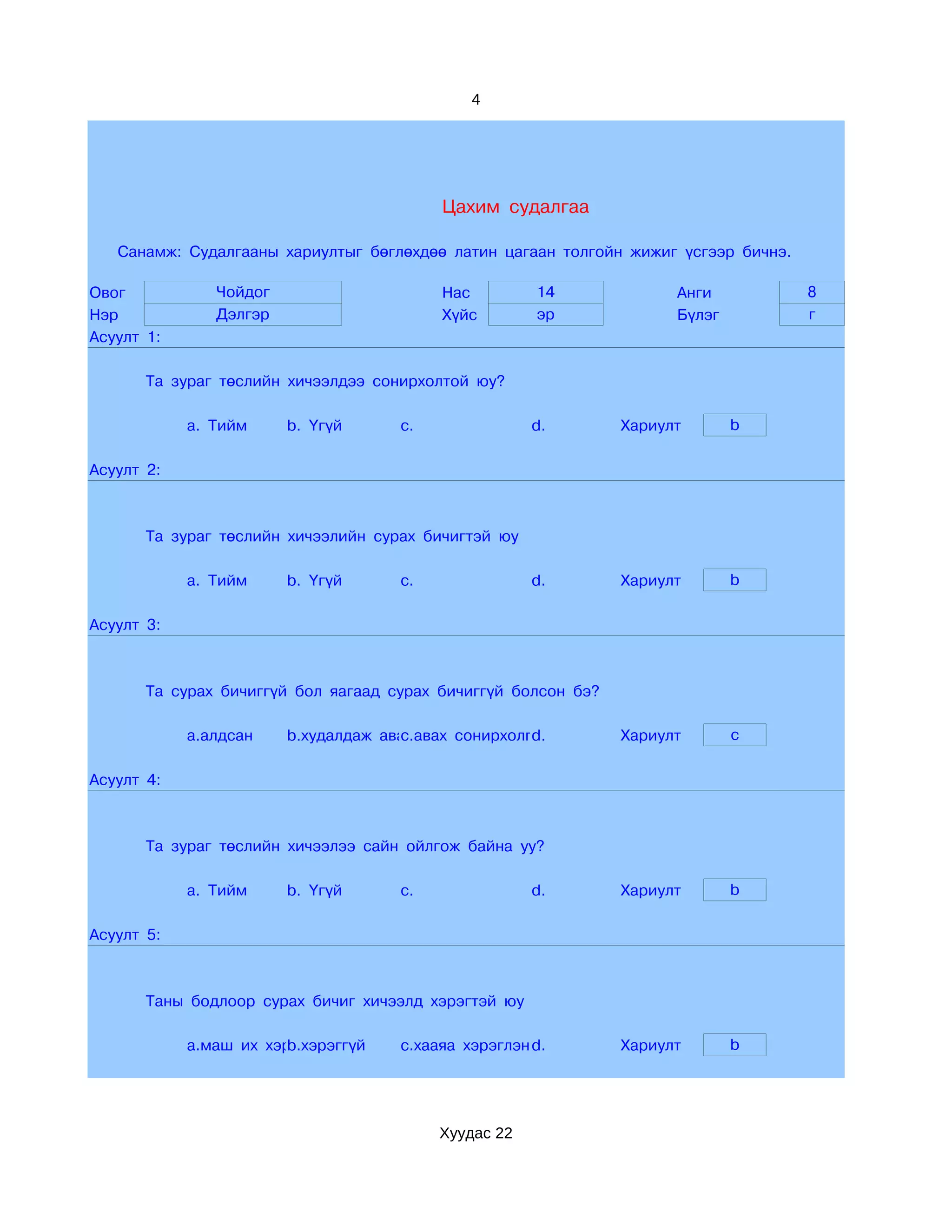 4




                                          Цахим судалгаа

   Санамж: Судалгааны хариултыг бөглөхдөө латин цагаан толгойн жижиг үсгээр бичнэ.

Овог           Чойдог                     Нас         14              Анги           8
Нэр            Дэлгэр                     Хүйс        эр              Бүлэг          г
Асуулт 1:

       Та зураг төслийн хичээлдээ сонирхолтой юу?

            a. Тийм     b. Үгүй      c.               d.        Хариулт       b

Асуулт 2:



       Та зураг төслийн хичээлийн сурах бичигтэй юу

            a. Тийм     b. Үгүй      c.               d.        Хариулт       b

Асуулт 3:



       Та сурах бичиггүй бол яагаад сурах бичиггүй болсон бэ?

            a.алдсан    b.худалдаж аваагүй сонирхолгүй
                                     c.авах         d.          Хариулт       c

Асуулт 4:



       Та зураг төслийн хичээлээ сайн ойлгож байна уу?

            a. Тийм     b. Үгүй      c.               d.        Хариулт       b

Асуулт 5:



       Таны бодлоор сурах бичиг хичээлд хэрэгтэй юу

            a.маш их хэрэгтэй
                        b.хэрэггүй   c.хааяа хэрэглэнэ
                                                     d.         Хариулт       b




                                          Хуудас 22
 