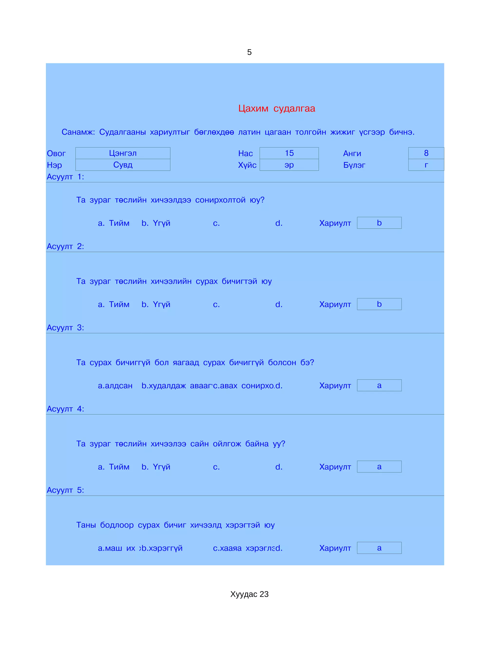 5




                                             Цахим судалгаа

   Санамж: Судалгааны хариултыг бөглөхдөө латин цагаан толгойн жижиг үсгээр бичнэ.

Овог          Цэнгэл                         Нас             15        Анги          8
Нэр            Сувд                          Хүйс            эр        Бүлэг         г
Асуулт 1:

       Та зураг төслийн хичээлдээ сонирхолтой юу?

            a. Тийм    b. Үгүй         c.               d.        Хариулт      b

Асуулт 2:



       Та зураг төслийн хичээлийн сурах бичигтэй юу

            a. Тийм    b. Үгүй         c.               d.        Хариулт      b

Асуулт 3:



       Та сурах бичиггүй бол яагаад сурах бичиггүй болсон бэ?

            a.алдсан   b.худалдаж аваагүй
                                       c.авах сонирхолгүй
                                                     d.           Хариулт      a

Асуулт 4:



       Та зураг төслийн хичээлээ сайн ойлгож байна уу?

            a. Тийм    b. Үгүй         c.               d.        Хариулт      a

Асуулт 5:



       Таны бодлоор сурах бичиг хичээлд хэрэгтэй юу

            a.маш их хэрэгтэй
                      b.хэрэггүй       c.хааяа хэрэглэнэ
                                                      d.          Хариулт      a




                                            Хуудас 23
 