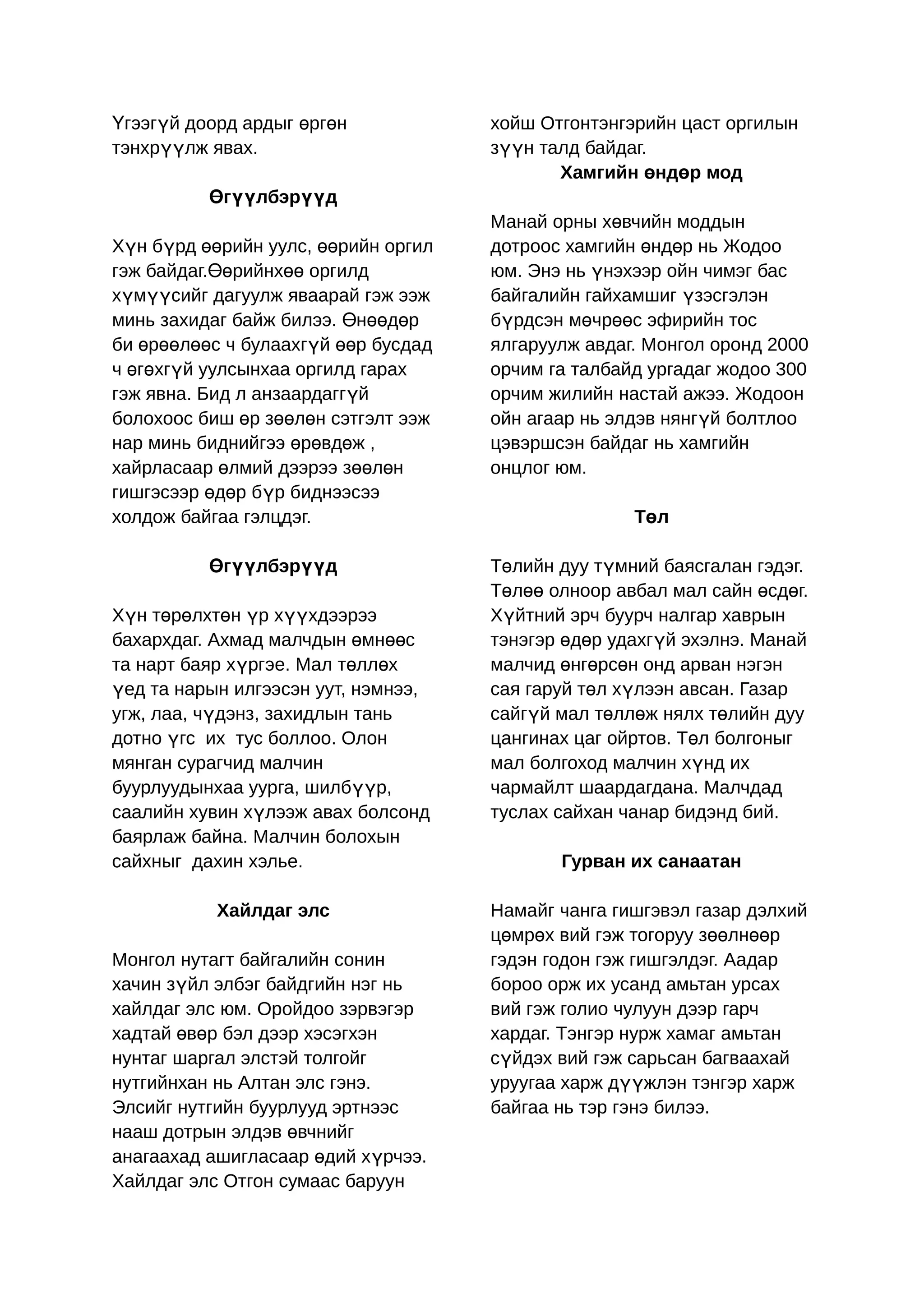 Үгээгүй доорд ардыг өргөн            хойш Отгонтэнгэрийн цаст оргилын
тэнхрүүлж явах.                      зүүн талд байдаг.
                                            Хамгийн өндөр мод
          Өгүүлбэрүүд
                                     Манай орны хөвчийн моддын
Хүн бүрд өөрийн уулс, өөрийн оргил   дотроос хамгийн өндөр нь Жодоо
гэж байдаг.Өөрийнхөө оргилд          юм. Энэ нь үнэхээр ойн чимэг бас
хүмүүсийг дагуулж яваарай гэж ээж    байгалийн гайхамшиг үзэсгэлэн
минь захидаг байж билээ. Өнөөдөр     бүрдсэн мөчрөөс эфирийн тос
би өрөөлөөс ч булаахгүй өөр бусдад   ялгаруулж авдаг. Монгол оронд 2000
ч өгөхгүй уулсынхаа оргилд гарах     орчим га талбайд ургадаг жодоо 300
гэж явна. Бид л анзаардаггүй         орчим жилийн настай ажээ. Жодоон
болохоос биш өр зөөлөн сэтгэлт ээж   ойн агаар нь элдэв нянгүй болтлоо
нар минь биднийгээ өрөвдөж ,         цэвэршсэн байдаг нь хамгийн
хайрласаар өлмий дээрээ зөөлөн       онцлог юм.
гишгэсээр өдөр бүр биднээсээ
холдож байгаа гэлцдэг.                              Төл

          Өгүүлбэрүүд                Төлийн дуу түмний баясгалан гэдэг.
                                     Төлөө олноор авбал мал сайн өсдөг.
Хүн төрөлхтөн үр хүүхдээрээ          Хүйтний эрч буурч налгар хаврын
бахархдаг. Ахмад малчдын өмнөөс      тэнэгэр өдөр удахгүй эхэлнэ. Манай
та нарт баяр хүргэе. Мал төллөх      малчид өнгөрсөн онд арван нэгэн
үед та нарын илгээсэн уут, нэмнээ,   сая гаруй төл хүлээн авсан. Газар
угж, лаа, чүдэнз, захидлын тань      сайгүй мал төллөж нялх төлийн дуу
дотно үгс их тус боллоо. Олон        цангинах цаг ойртов. Төл болгоныг
мянган сурагчид малчин               мал болгоход малчин хүнд их
буурлуудынхаа уурга, шилбүүр,        чармайлт шаардагдана. Малчдад
саалийн хувин хүлээж авах болсонд    туслах сайхан чанар бидэнд бий.
баярлаж байна. Малчин болохын
сайхныг дахин хэлье.                        Гурван их санаатан

           Хайлдаг элс               Намайг чанга гишгэвэл газар дэлхий
                                     цөмрөх вий гэж тогоруу зөөлнөөр
Монгол нутагт байгалийн сонин        гэдэн годон гэж гишгэлдэг. Аадар
хачин зүйл элбэг байдгийн нэг нь     бороо орж их усанд амьтан урсах
хайлдаг элс юм. Оройдоо зэрвэгэр     вий гэж голио чулуун дээр гарч
хадтай өвөр бэл дээр хэсэгхэн        хардаг. Тэнгэр нурж хамаг амьтан
нунтаг шаргал элстэй толгойг         сүйдэх вий гэж сарьсан багваахай
нутгийнхан нь Алтан элс гэнэ.        уруугаа харж дүүжлэн тэнгэр харж
Элсийг нутгийн буурлууд эртнээс      байгаа нь тэр гэнэ билээ.
нааш дотрын элдэв өвчнийг
анагаахад ашигласаар өдий хүрчээ.
Хайлдаг элс Отгон сумаас баруун
 