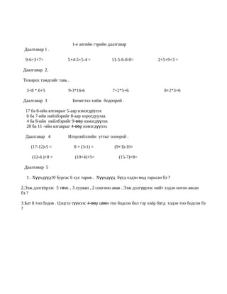 1-е ангийн гэрийн даалгавар
 Даалгавар 1 .

  9-6+3+7=              5+4-5+5-4 =           11-5-6-0-0=             2+5+9+3 =

 Даалгавар 2.

 Тохирох тэмдгийг тавь .

  3+8 * 6+5             9-3*16-6               7+2*5+6                   8+2*3+6

 Даалгавар 3               Бичиглэл хийж бодоорой .

  17 ба 8-ийн ялгаврыг 5-аар нэмэгдүүлэх
   6 ба 7-ийн нийлбэрийг 8-аар хорогдуулах
   4 ба 8-ийн нийлбэрийг 9-өөр нэмэгдүүлэх
   20 ба 11 -ийн ялгаврыг 4-өөр нэмэгдүүлэх

  Даалгавар 4           Илэрхийллийн утгыг олоорой .

     (17-12)-5 =           8 + (3-1) =          (9+3)-10=

     (12-6 )+8 =            (10+4)+5=             (15-7)+8=

 Даалгавар 5

  1 . Хүүхдүүд10 бургас 6 хус тарив . Хүүхдүүд бүгд хэдэн мод тарьсан бэ ?

2.Ээж дэлгүүрээс 5 төмс , 3 лууван , 2 сонгино авав . Ээж дэлгүүрээс нийт хэдэн ногоо авсан
бэ ?

3.Бат 8 тоо бодов . Цэцгээ түүнээс 4-өөр цөөн тоо бодсон бол тэр хоёр бүгд хэдэн тоо бодсон бэ
?
 