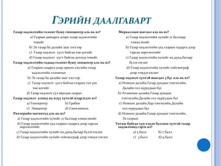 Гэрийн даалгавартГазар хөдлөлтийн голомт буюу гипоцентр аль нь вэ?a)Газрын давхарга дээрх газар хөдлөлтийн                           төвийг                   b) Эх газар ба далайн зааг хэсгээр                   с)  Газар хөдлөлт  үүсч байгаа төв цэгийг  d) Газар хөдлөлт  үүсч байгаа дотоод төвийгГазар хөдлөлтийн гадаад голомт буюу эпицентр аль нь вэ?a)Газрын гадарга дээр орших хэсгийн газар                      хөдлөлтийн голомтыг                 b) Эх газар ба далайн зааг хэсгээр                 с)  Газар хөдлөлт  үүсч байгаа газрын гүн дэх                        төв цэгийг  d) Газар хөдлөлт сул явагдах газрыгГазар хөдлөлт  алинд нь илүү хүчтэй мэдрэгдэх вэ?a)Гипоцентр                     b) Грабен                с)  Эпицентр    d) СинклинальРихтерийн магнитуд аль нь вэ?a)Газар хөдлөлтийн хүчийг 12 баллаар хэмжсэнийг     b) Газар хөдлөлтийн үед газрын гадарга дээр гарсан өөрчлөлтийг    с) Газар хөдлөлтийн хүчийг их,дунд,багаар бүлэглэсэнг d) Газар хөдлөлтийн хүчийг сейсмограф дээр тэмдэглэсэнг         Меркаллын шатлал аль нь вэ?a)Газар хөдлөлтийн хүчийг 12 баллаар                       хэмжсэнийг                 b) Газар хөдлөлтийн үед газрын гадарга дээр                      гарсан өөрчлөлтийг                 с) Газар хөдлөлтийн хүчийг их,дунд,багаар                      бүлэглэсэнг    d) Газар хөдлөлтийн хүчийг сейсмограф                       дээр тэмдэглэсэнг     Газар хөдлөлт хүчтэй явагдах 3 бүс аль нь вэ?a)Номхон далайн,Газар дундын тэнгисийн,             Далайн гол нуруудын бүс        b) Атлантын далайн,Газар дундын             тэнгисийн,Далайн гол нуруудын бүс         с) Номхон далайн,Хар тэнгисийн,Далайн              гол нуруудын бүс   d) Номхон далайн,Газар дундын тэнгисийн,             Эх газрын      Унтаж байгаа хүн хэдэн баллын хүчтэй газар хөдлөлтөнд сэрэх вэ?a)5 балл              b) 7 балл                          с)  3 баллd) 9 балл