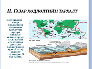 II. Газар хөдлөлтийн тархалтДэлхий дээр газар хөдлөлтийн голомтын тархалт нь чулуун мандлын хавтангуудын хил заагтай ерөнхийдөө давхцаж байдаг бөгөөд хүчтэй газар хөдлөлт тохиолддог 3 бүс байна.
