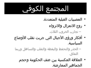المجتمع الكوفي العصبيات القبلية المتعددة . روح الانعزال والانزواء تجارب الحروب الثلاث . أفكار ورؤى الأجيال التي جربت تقلب الأوضاع السياسية . الحذر والتحفظ واليقظة والتقلب والتساهل وربما النفاق . العلاقة العكسية بين عنف الحكومة وحجم الجماهير المعارضة . البيعة لم تكن في وقت الشدة . توقعات رواد حركة الكوفة . 