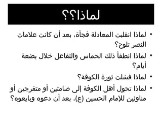لماذا؟؟ لماذا انقلبت المعادلة فجأة، بعد أن كانت علامات النصر تلوح؟ لماذا انطفأ ذلك الحماس والتفاعل خلال بضعة أيام؟ لماذا فشلت ثورة الكوفة؟ لماذا تحول أهل الكوفة إلى صامتين أو متفرجين أو مناوئين للإمام الحسين  ( ع ) ، بعد أن دعوه وبايعوه؟ لماذا؟؟ 