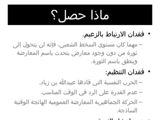 ماذا حصل؟ فقدان الارتباط بالزعيم . مهما كان مستوى السخط الشعبي، فإنه لن يتحول إلى ثورة من دون وجود معارض يتحدث باسم المعارضة وينطق باسم الثورة . فقدان التنظيم : الحرب النفسية التي قادها عبيدالله بن زياد . عدم القدرة على الرد في الوقت المناسب . الحركة الجماهيرية المعارضة العمومية الهائجة الوقتية الساذجة . عدم انتشار الثورة : عدم تلاحم الجماهير . 