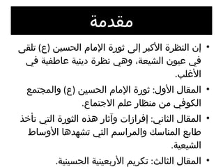 مقدمة إن النظرة الأكبر إلى ثورة الإمام الحسين  ( ع )  تلقى في عيون الشيعة، وهي نظرة دينية عاطفية في الأغلب . المقال الأول :  ثورة الإمام الحسين  ( ع )  والمجتمع الكوفي من منظار علم الاجتماع . المقال الثاني :  إفرازات وآثار هذه الثورة التي تأخذ طابع المناسك والمراسم التي تشهدها الأوساط الشيعية . المقال الثالث :  تكريم الأربعينية الحسينية . 