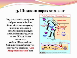 3. Шилжин зөрөх хил заагЗэрэгцээ чиглэлд орших хоёр хавтангийн бие биесийнхээ хажуугаар шилжих хөдөлгөөн юм.Энэ шилжих нүүх хөдөлгөөний хурд асар их юм.Жилд 7,5 см шилжилт хийдэг.Жишээлбэл: Хойд Америкийн баруун эрэг дагуу байрлах “Сан Андреасийн зөрөг”юм