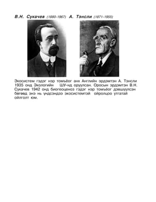 В.Н. Сукачев (1880-1967) А. Тэнсли (1871-1955)




Экосистем гэдэг нэр томъёог анх Английн эрдэмтэн А. Тэнсли
1935 онд Экологийн    ШУ-нд оруулсан. Оросын эрдэмтэн В.Н.
Сукачев 1942 онд биогеоценоз гэдэг нэр томъёог дэвшүүлсэн
бөгөөд энэ нь үндсэндээ экосистемтэй ойролцоо утгатай
ойлголт юм.
 