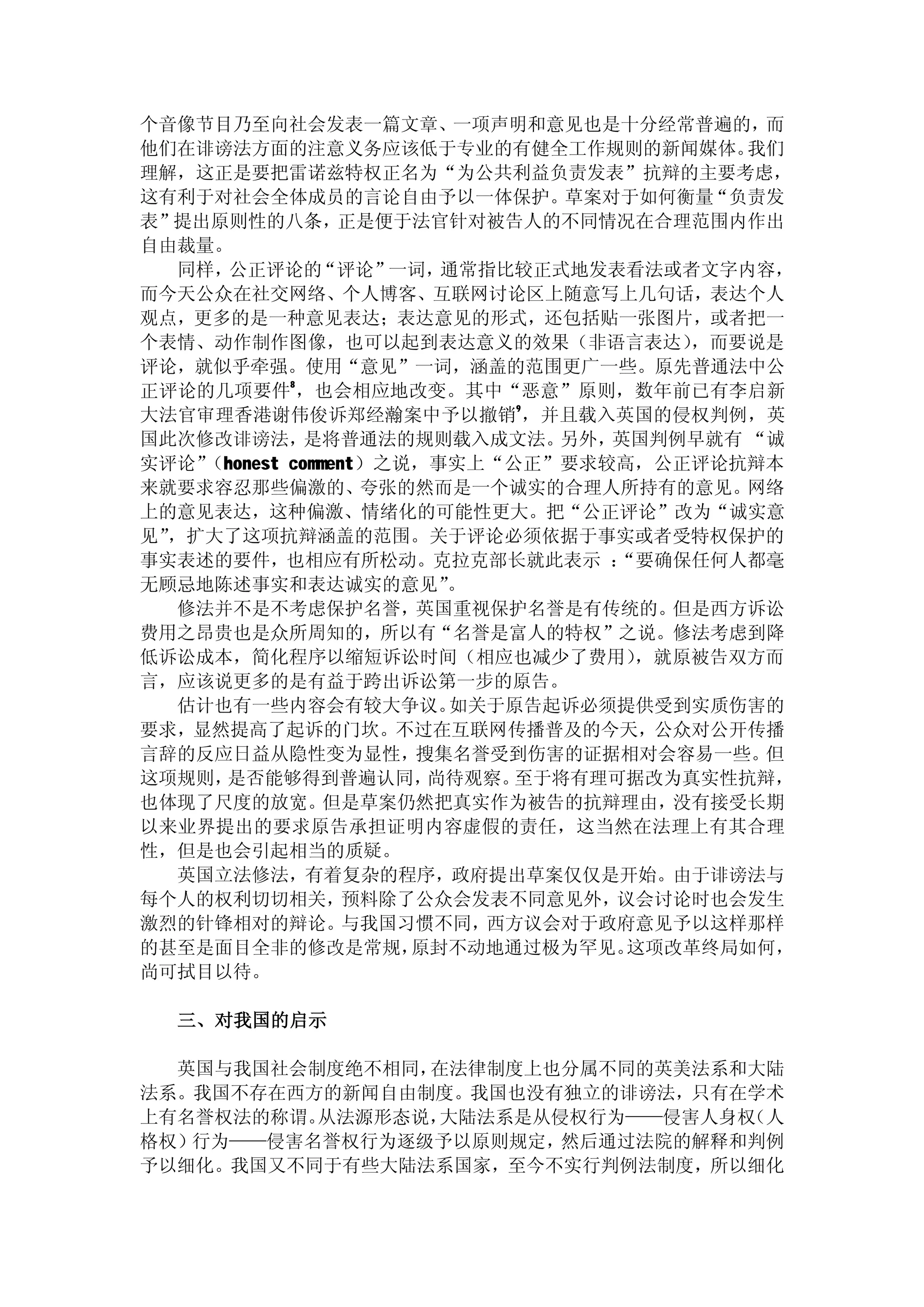 个音像节目乃至向社会发表一篇文章、一项声明和意见也是十分经常普遍的，而
他们在诽谤法方面的注意义务应该低于专业的有健全工作规则的新闻媒体。          我们
理解，这正是要把雷诺兹特权正名为“为公共利益负责发表”抗辩的主要考虑，
这有利于对社会全体成员的言论自由予以一体保护。草案对于如何衡量“负责发
表”提出原则性的八条，       正是便于法官针对被告人的不同情况在合理范围内作出
自由裁量。
   同样， 公正评论的    “评论”  一词，通常指比较正式地发表看法或者文字内容，
而今天公众在社交网络、个人博客、互联网讨论区上随意写上几句话，表达个人
观点，更多的是一种意见表达；表达意见的形式，还包括贴一张图片，或者把一
个表情、动作制作图像，也可以起到表达意义的效果（非语言表达）          ，而要说是
评论，就似乎牵强。使用“意见”一词，涵盖的范围更广一些。原先普通法中公
正评论的几项要件8 ，也会相应地改变。其中“恶意”原则，数年前已有李启新
大法官审理香港谢伟俊诉郑经瀚案中予以撤销9 ，并且载入英国的侵权判例，英
国此次修改诽谤法，      是将普通法的规则载入成文法。   另外，英国判例早就有 “诚
实评论” （honest comment）之说，事实上“公正”要求较高，公正评论抗辩本
来就要求容忍那些偏激的、        夸张的然而是一个诚实的合理人所持有的意见。网络
上的意见表达，这种偏激、情绪化的可能性更大。把“公正评论”改为“诚实意
见”，扩大了这项抗辩涵盖的范围。关于评论必须依据于事实或者受特权保护的
事实表述的要件，也相应有所松动。克拉克部长就此表示 ：         “要确保任何人都毫
无顾忌地陈述事实和表达诚实的意见”         。
   修法并不是不考虑保护名誉，英国重视保护名誉是有传统的。但是西方诉讼
费用之昂贵也是众所周知的，所以有“名誉是富人的特权”之说。修法考虑到降
低诉讼成本，简化程序以缩短诉讼时间（相应也减少了费用）          ，就原被告双方而
言，应该说更多的是有益于跨出诉讼第一步的原告。
   估计也有一些内容会有较大争议。        如关于原告起诉必须提供受到实质伤害的
要求，显然提高了起诉的门坎。不过在互联网传播普及的今天，公众对公开传播
言辞的反应日益从隐性变为显性，搜集名誉受到伤害的证据相对会容易一些。但
这项规则， 是否能够得到普遍认同，       尚待观察。 至于将有理可据改为真实性抗辩，
也体现了尺度的放宽。       但是草案仍然把真实作为被告的抗辩理由，没有接受长期
以来业界提出的要求原告承担证明内容虚假的责任，这当然在法理上有其合理
性，但是也会引起相当的质疑。
   英国立法修法，有着复杂的程序，政府提出草案仅仅是开始。由于诽谤法与
每个人的权利切切相关，        预料除了公众会发表不同意见外，议会讨论时也会发生
激烈的针锋相对的辩论。        与我国习惯不同，西方议会对于政府意见予以这样那样
的甚至是面目全非的修改是常规，        原封不动地通过极为罕见。  这项改革终局如何，
尚可拭目以待。

  三、对我国的启示

  英国与我国社会制度绝不相同，在法律制度上也分属不同的英美法系和大陆
法系。我国不存在西方的新闻自由制度。我国也没有独立的诽谤法，只有在学术
上有名誉权法的称谓。从法源形态说，大陆法系是从侵权行为——侵害人身权（人
格权）行为——侵害名誉权行为逐级予以原则规定，然后通过法院的解释和判例
予以细化。我国又不同于有些大陆法系国家，至今不实行判例法制度，所以细化
 