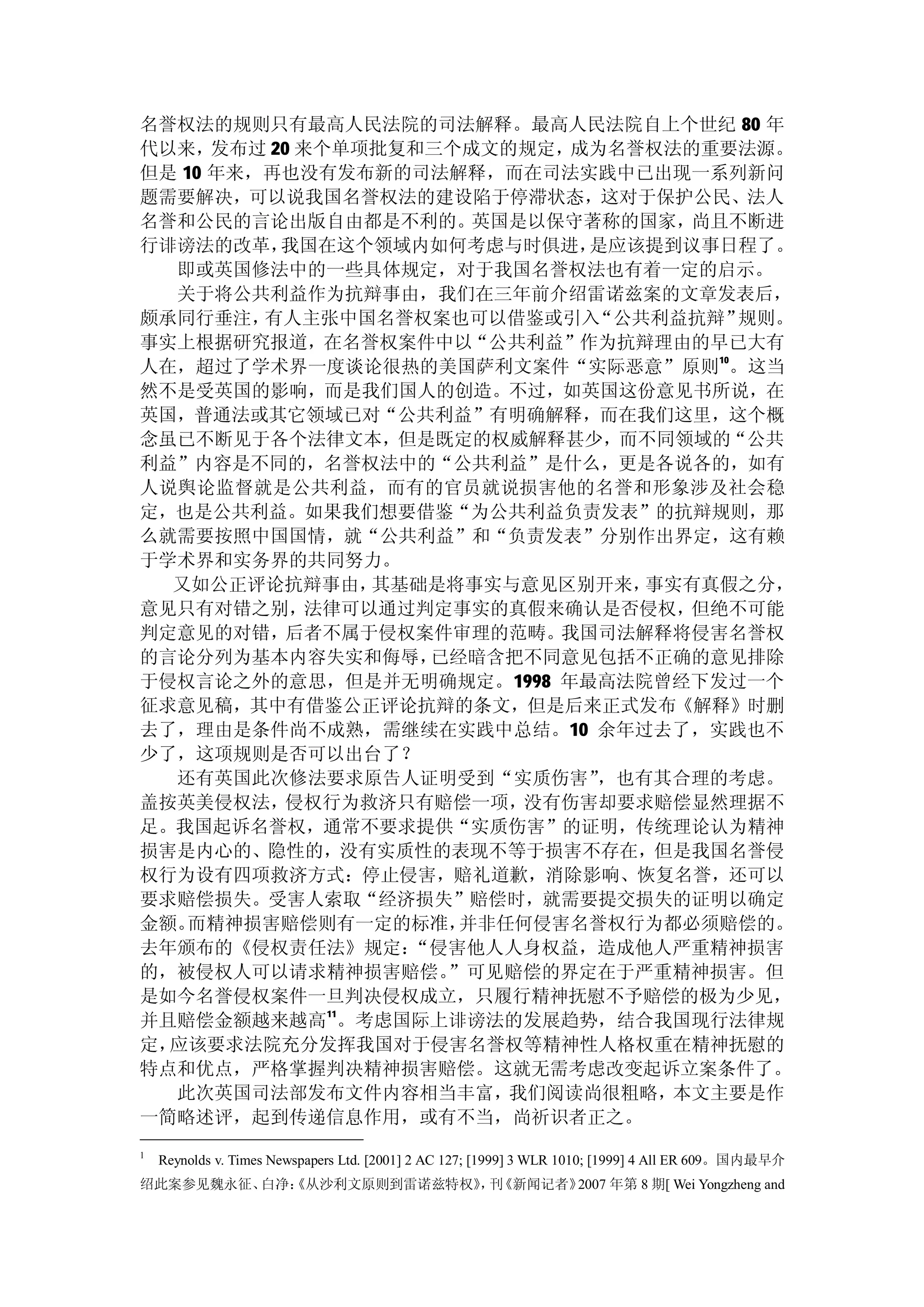 名誉权法的规则只有最高人民法院的司法解释。最高人民法院自上个世纪 80 年
代以来，  发布过 20 来个单项批复和三个成文的规定，成为名誉权法的重要法源。
但是 10 年来，再也没有发布新的司法解释，而在司法实践中已出现一系列新问
题需要解决，可以说我国名誉权法的建设陷于停滞状态，这对于保护公民、法人
名誉和公民的言论出版自由都是不利的。英国是以保守著称的国家，尚且不断进
行诽谤法的改革，   我国在这个领域内如何考虑与时俱进，  是应该提到议事日程了。
  即或英国修法中的一些具体规定，对于我国名誉权法也有着一定的启示。
  关于将公共利益作为抗辩事由，我们在三年前介绍雷诺兹案的文章发表后，
颇承同行垂注，  有人主张中国名誉权案也可以借鉴或引入   “公共利益抗辩”规则。
事实上根据研究报道，在名誉权案件中以“公共利益”作为抗辩理由的早已大有
人在，超过了学术界一度谈论很热的美国萨利文案件“实际恶意”原则10。这当
然不是受英国的影响，而是我们国人的创造。不过，如英国这份意见书所说，在
英国，普通法或其它领域已对“公共利益”有明确解释，而在我们这里，这个概
念虽已不断见于各个法律文本，但是既定的权威解释甚少，而不同领域的“公共
利益”内容是不同的，名誉权法中的“公共利益”是什么，更是各说各的，如有
人说舆论监督就是公共利益，而有的官员就说损害他的名誉和形象涉及社会稳
定，也是公共利益。如果我们想要借鉴“为公共利益负责发表”的抗辩规则，那
么就需要按照中国国情，就“公共利益”和“负责发表”分别作出界定，这有赖
于学术界和实务界的共同努力。
  又如公正评论抗辩事由，     其基础是将事实与意见区别开来，事实有真假之分，
意见只有对错之别，     法律可以通过判定事实的真假来确认是否侵权，但绝不可能
判定意见的对错，    后者不属于侵权案件审理的范畴。我国司法解释将侵害名誉权
的言论分列为基本内容失实和侮辱，     已经暗含把不同意见包括不正确的意见排除
于侵权言论之外的意思，但是并无明确规定。1998 年最高法院曾经下发过一个
征求意见稿，其中有借鉴公正评论抗辩的条文，但是后来正式发布《解释》时删
去了，理由是条件尚不成熟，需继续在实践中总结。10 余年过去了，实践也不
少了，这项规则是否可以出台了？
  还有英国此次修法要求原告人证明受到“实质伤害”     ，也有其合理的考虑。
盖按英美侵权法，    侵权行为救济只有赔偿一项，没有伤害却要求赔偿显然理据不
足。我国起诉名誉权，通常不要求提供“实质伤害”的证明，传统理论认为精神
损害是内心的、隐性的，没有实质性的表现不等于损害不存在，但是我国名誉侵
权行为设有四项救济方式：停止侵害，赔礼道歉，消除影响、恢复名誉，还可以
要求赔偿损失。受害人索取“经济损失”赔偿时，就需要提交损失的证明以确定
金额。 而精神损害赔偿则有一定的标准，    并非任何侵害名誉权行为都必须赔偿的。
去年颁布的《侵权责任法》规定：     “侵害他人人身权益，造成他人严重精神损害
的，被侵权人可以请求精神损害赔偿。     ”可见赔偿的界定在于严重精神损害。但
是如今名誉侵权案件一旦判决侵权成立，只履行精神抚慰不予赔偿的极为少见，
并且赔偿金额越来越高11。考虑国际上诽谤法的发展趋势，结合我国现行法律规
定，应该要求法院充分发挥我国对于侵害名誉权等精神性人格权重在精神抚慰的
特点和优点，严格掌握判决精神损害赔偿。这就无需考虑改变起诉立案条件了。
   此次英国司法部发布文件内容相当丰富，我们阅读尚很粗略，本文主要是作
一简略述评，起到传递信息作用，或有不当，尚祈识者正之。
1
    Reynolds v. Times Newspapers Ltd. [2001] 2 AC 127; [1999] 3 WLR 1010; [1999] 4 All ER 609。国内最早介
绍此案参见魏永征、白净：
           《从沙利文原则到雷诺兹特权》 刊
                         ， 《新闻记者》2007 年第 8 期[ Wei Yongzheng and
 