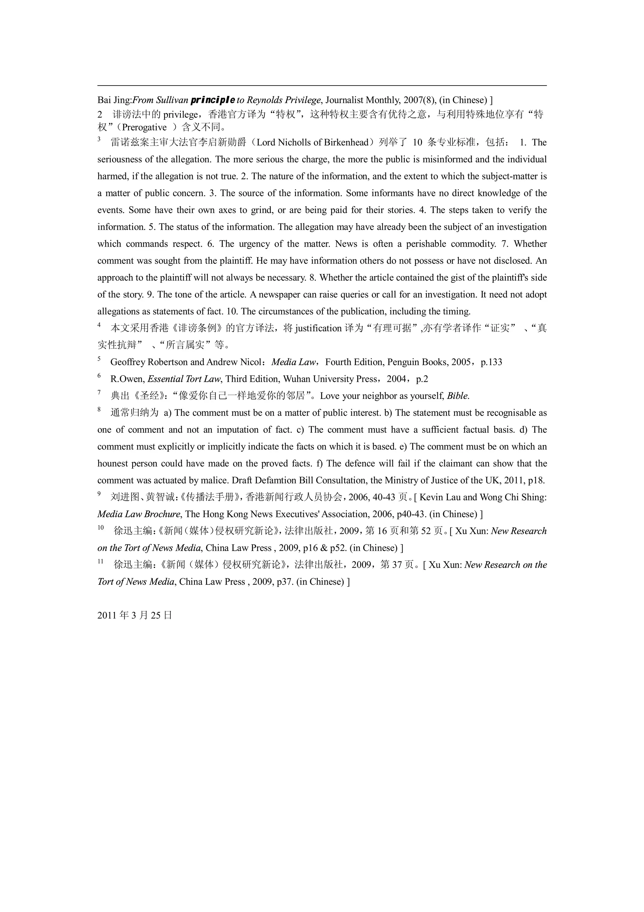 Bai Jing:From Sullivan principle to Reynolds Privilege, Journalist Monthly, 2007(8), (in Chinese) ]
2 诽谤法中的 privilege，香港官方译为“特权”                     ，这种特权主要含有优待之意，与利用特殊地位享有“特
权” （Prerogative ）含义不同。
3
     雷诺兹案主审大法官李启新勋爵（Lord Nicholls of Birkenhead）列举了 10 条专业标准，包括： 1. The
seriousness of the allegation. The more serious the charge, the more the public is misinformed and the individual
harmed, if the allegation is not true. 2. The nature of the information, and the extent to which the subject-matter is
a matter of public concern. 3. The source of the information. Some informants have no direct knowledge of the
events. Some have their own axes to grind, or are being paid for their stories. 4. The steps taken to verify the
information. 5. The status of the information. The allegation may have already been the subject of an investigation
which commands respect. 6. The urgency of the matter. News is often a perishable commodity. 7. Whether
comment was sought from the plaintiff. He may have information others do not possess or have not disclosed. An
approach to the plaintiff will not always be necessary. 8. Whether the article contained the gist of the plaintiff's side
of the story. 9. The tone of the article. A newspaper can raise queries or call for an investigation. It need not adopt
allegations as statements of fact. 10. The circumstances of the publication, including the timing.
4
     本文采用香港《诽谤条例》的官方译法，将 justification 译为“有理可据”,亦有学者译作“证实” 、
                                                           “真
实性抗辩” 、
      “所言属实”等。
5
     Geoffrey Robertson and Andrew Nicol：Media Law，Fourth Edition, Penguin Books, 2005，p.133
6
     R.Owen, Essential Tort Law, Third Edition, Wuhan University Press，2004，p.2
7
     典出《圣经》“像爱你自己一样地爱你的邻居”
          ：               。Love your neighbor as yourself, Bible.
8
     通常归纳为 a) The comment must be on a matter of public interest. b) The statement must be recognisable as
one of comment and not an imputation of fact. c) The comment must have a sufficient factual basis. d) The
comment must explicitly or implicitly indicate the facts on which it is based. e) The comment must be on which an
hounest person could have made on the proved facts. f) The defence will fail if the claimant can show that the
comment was actuated by malice. Draft Defamtion Bill Consultation, the Ministry of Justice of the UK, 2011, p18.
9
     刘进图、黄智诚：
            《传播法手册》 香港新闻行政人员协会，
                   ，           2006, 40-43 页。 Kevin Lau and Wong Chi Shing:
                                             [
Media Law Brochure, The Hong Kong News Executives' Association, 2006, p40-43. (in Chinese) ]
10
     徐迅主编：
         《新闻（媒体）侵权研究新论》 法律出版社，
                      ，       2009， 16 页和第 52 页。 Xu Xun: New Research
                                   第            [
on the Tort of News Media, China Law Press , 2009, p16 & p52. (in Chinese) ]
11
     徐迅主编：
         《新闻（媒体）侵权研究新论》，法律出版社，2009，第 37 页。[ Xu Xun: New Research on the
Tort of News Media, China Law Press , 2009, p37. (in Chinese) ]


2011 年 3 月 25 日
 