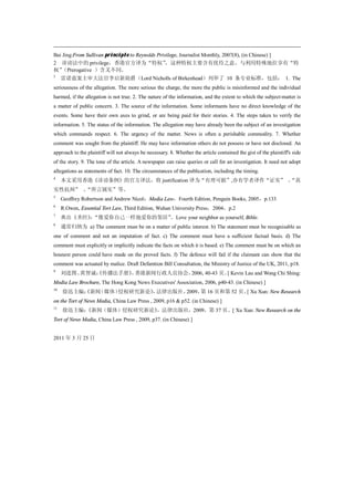 Bai Jing:From Sullivan principle to Reynolds Privilege, Journalist Monthly, 2007(8), (in Chinese) ]
2 诽谤法中的 privilege，香港官方译为“特权”                     ，这种特权主要含有优待之意，与利用特殊地位享有“特
权” （Prerogative ）含义不同。
3
     雷诺兹案主审大法官李启新勋爵（Lord Nicholls of Birkenhead）列举了 10 条专业标准，包括： 1. The
seriousness of the allegation. The more serious the charge, the more the public is misinformed and the individual
harmed, if the allegation is not true. 2. The nature of the information, and the extent to which the subject-matter is
a matter of public concern. 3. The source of the information. Some informants have no direct knowledge of the
events. Some have their own axes to grind, or are being paid for their stories. 4. The steps taken to verify the
information. 5. The status of the information. The allegation may have already been the subject of an investigation
which commands respect. 6. The urgency of the matter. News is often a perishable commodity. 7. Whether
comment was sought from the plaintiff. He may have information others do not possess or have not disclosed. An
approach to the plaintiff will not always be necessary. 8. Whether the article contained the gist of the plaintiff's side
of the story. 9. The tone of the article. A newspaper can raise queries or call for an investigation. It need not adopt
allegations as statements of fact. 10. The circumstances of the publication, including the timing.
4
     本文采用香港《诽谤条例》的官方译法，将 justification 译为“有理可据”,亦有学者译作“证实” 、
                                                           “真
实性抗辩” 、
      “所言属实”等。
5
     Geoffrey Robertson and Andrew Nicol：Media Law，Fourth Edition, Penguin Books, 2005，p.133
6
     R.Owen, Essential Tort Law, Third Edition, Wuhan University Press，2004，p.2
7
     典出《圣经》“像爱你自己一样地爱你的邻居”
          ：               。Love your neighbor as yourself, Bible.
8
     通常归纳为 a) The comment must be on a matter of public interest. b) The statement must be recognisable as
one of comment and not an imputation of fact. c) The comment must have a sufficient factual basis. d) The
comment must explicitly or implicitly indicate the facts on which it is based. e) The comment must be on which an
hounest person could have made on the proved facts. f) The defence will fail if the claimant can show that the
comment was actuated by malice. Draft Defamtion Bill Consultation, the Ministry of Justice of the UK, 2011, p18.
9
     刘进图、黄智诚：
            《传播法手册》 香港新闻行政人员协会，
                   ，           2006, 40-43 页。 Kevin Lau and Wong Chi Shing:
                                             [
Media Law Brochure, The Hong Kong News Executives' Association, 2006, p40-43. (in Chinese) ]
10
     徐迅主编：
         《新闻（媒体）侵权研究新论》 法律出版社，
                      ，       2009， 16 页和第 52 页。 Xu Xun: New Research
                                   第            [
on the Tort of News Media, China Law Press , 2009, p16 & p52. (in Chinese) ]
11
     徐迅主编：
         《新闻（媒体）侵权研究新论》，法律出版社，2009，第 37 页。[ Xu Xun: New Research on the
Tort of News Media, China Law Press , 2009, p37. (in Chinese) ]


2011 年 3 月 25 日
 