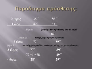 Παράδειγμα πρόσθεσης:	2 ώρες 	  	35 ΄		56 ΄΄+   1 ώρα 		42΄ 		33΄΄ βήμα 1ο             ξεκινάμε την πρόσθεση  από τα δεξιά89΄΄                      βήμα 2ο             συνεχίζουμε προς τα αριστερά3 ώρες              77΄                        89΄΄ βήμα 3ο             αν υπάρχουν μονάδες ανώτερης τάξης  τις μετατρέπουμε:3 ώρες              77΄                        89΄΄                      77 +1 =78                    29΄΄ 4 ώρες                 28΄                         29΄΄