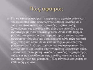 Πώς αφαιρώ;Για να κάνουμε αφαίρεση γράφουμε το μειωτέο επάνω και τον αφαιρετέο κάτω φροντίζοντας ώστε οι μονάδες κάθε τάξης να είναι κάτω από τις μονάδες της ίδιας τάξης. Συγκρίνουμε της μονάδες κάθε τάξης του μειωτέου με τις αντίστοιχες μονάδες του αφαιρετέου. Αν σε κάθε τάξη οι μονάδες του μειωτέου είναι περισσότερες από εκείνες του αφαιρετέου τότε κάνουμε αφαιρέσεις σε κάθε τάξη χωριστά αρχίζοντας από δεξιά. Αν σε κάποια τάξη οι μονάδες του μειωτέου είναι λιγότερες από εκείνες του αφαιρετέου τότε δανειζόμαστε μια μονάδα από την αμέσως μεγαλύτερη τάξη. Έπειτα μετατρέπουμε τη μονάδα σε μονάδες της μικρότερης τάξης και τις προσθέτουμε στις μονάδες που είχε αρχικά η αντίστοιχη τάξη του μειωτέου. Τέλος κάνουμε αφαιρέσεις σε κάθε τάξη χωριστά.
