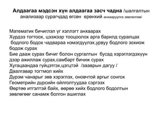 Алдаагаа мэдсэн хүн алдаагаа засч чадна /шалгалтын анализаар сурагчдад өгсөн  ерөнхий анхааруулга зөвлөлгөө/Математик бичиглэл үг хэллэгт анхаарахХүрдээ тогтоох, цээжээр тооцоолох арга барилд суралцахбодлого бодох чадвараа нэмэгдүүлэх,урвуу бодлого зохиож бодож сурахБие дааж сурах бичиг болон сургалтын  бусад хэрэглэгдэхүүн дээр ажиллаж сурах,самбарт бичиж сурахХугацаандаа гүйцэтгэх,цэгцтэй  /зааврын дагуу /Даалгавар тогтмол хийх Дүрэм чанарыг зөв хэрэглэх, оновчтой аргыг сонгохГеометрийн дүрсийн ойлголтуудаа сэргээх Өөртөө итгэлтэй байх, өөрөө хийх бодлого бодолтын зөвлөгөөг санамж болгон ашиглах