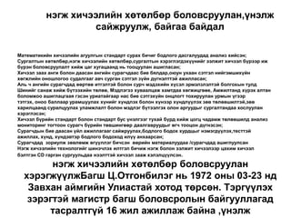 нэгж хичээлийн хөтөлбөр боловсруулан,үнэлж сайжруулж, байгаа байдалМатематикийн хичээлийн агуулгын стандарт сурах бичиг бодлого дасгалуудад анализ хийсэн;Сургалтын хөтөлбөр,нэгж хичээлийн хөтөлбөр,сургалтын хэрэглэгдэхүүнийг ээлжит хичээл бүрээр иж бүрэн боловсруулалт хийж цаг хугацаанд нь тооцуулан ашигласан;  Хичээл заах анги болон даасан ангийн сурагчдаас бие бялдар,оюун ухаан сэтгэл нийгэмшихүйн хөгжлийн оношлогоо судалгааг авч сурган сэтгэл зүйн дүгнэлттэй ажилласан;Аль ч ангийн сурагчдад өөртөө итгэлтэй болон сурч мэдэхийн хүсэл эрмэлзлэлтэй болгохын тулд Шинийг санаж хийж бүтээхийн төлөө, Мэдлэгээ хуваалцаж хамтдаа хөгжицгөөе, Амжилтанд хүрэх алтан боломжоо ашиглацгаая гэсэн уриатайгаар нас бие сэтгэхүйн онцлогт тохируулан урмын үгээр тэтгэх, оноо баллаар урамшуулах хүнийг хүндлэх болон хүнээр хүндлүүлэх зөв төлөвшилтэй,зөв харилцаанд суралцуулах уламжлалт болон мэдлэг бүтээлгэх олон аргуудыг сургалтандаа хослуулан хэрэглэсэн;Хичээл бүрийн стандарт болон стандарт бус үнэлгээг тухай бүрд хийж цогц чадамж төлөвшилд анализ мониторинг тогтоон сурагч бүрийн төвшингөөр даалгавруудыг өгч тооцон дүгнэсэн;Сурагчдын бие даасан үйл ажиллагааг сайжруулах,бодлого бодох хурдцыг нэмэгдүүлэх,тесттэй ажиллах, хүнд, хүндэвтэр бодлого бодоход илүү анхаарсан;Сурагчдад  зориулж зөвлөмж өгүүллэг бичсэн  өөрийн материалуудаа /сурагчдад ашиглуулсанНэгж хичээлийн технологийг шинэчлэх илтгэл бичиж нэгж болон ээлжит хичээлээр цахим хичээл бэлтгэн CD гарган сургуульдаа нээлттэй хичээл зааж хэлэлцүүлсэн. нэгж хичээлийн хөтөлбөр боловсруулан хэрэгжүүлжБагш Ц.Отгонбилэг нь 1972 оны 03-23 нд Завхан аймгийн Улиастай хотод төрсөн. Тэргүүлэх зэрэгтэй магистр багш боловсролын байгууллагад  тасралтгүй 16 жил ажиллаж байна ,үнэлж сайжруулж, байгаа байдал