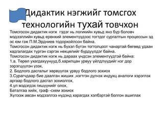 Дидактик нэгжийг томсгох технологийн тухай товчхонТомсгосон дидактик нэгж  гэдэг нь логикийн хувьд янз бүр боловч мэдээллийн хувьд ерөнхий элементүүдээс тогтдог сургалтын процессын эд эс юм гэж П.М.Эрдниев тодорхойлсон байна.Томсгосон дидактик нэгж нь бүхэл бүтэн тогтолцоот чанартай бөгөөд удаан хадгалагдах түргэн сэргэх нөхцөлийг бүрдүүлдэг байна.Томсгосон дидактик нэгж нь дараах үндсэн элементүүдтэй байна: 1.а. Төрөл ухагдахуунууд,б.харилцан урвуу үйлдлүүдийг нэг дор зэрэгцүүлэн үзэх,2. Бодлого дасгалыг хөрвүүлэх урвуу бодлого зохиох3.Сурагчдаар бие даалган жиших ,нэгтгэн дүгнэх индукц аналоги хэрэглэх аргаар бодлого дасгал зохиолгох,4.үл мэдэгдэх гишүүнийг олох,Баталгаа хийх, граф -схем зохиохХүлээж авсан мэдээллээ нүдэнд харагдах хэлбэртэй болгон ашиглах