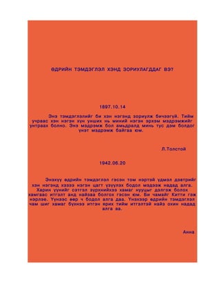 ӨДРИЙН ТЭМДЭГЛЭЛ ХЭНД ЗОРИУЛАГДДАГ ВЭ?




                          1897.10.14

       Энэ тэмдэглэлийг би хэн нэгэнд зориулж бичээгүй. Тийм
 учраас хэн нэгэн хүн унших нь миний нэгэн эрхэм мэдрэмжийг
унтраах болно. Энэ мэдрэмж бол амьдралд минь тус дэм болдог
                   үнэт мэдрэмж байгаа юм.



                                                 Л.Толстой


                          1942.06.20


       Энэхүү өдрийн тэмдэглэл гэсэн том нэртэй үдмэл дэвтрийг
  хэн нэгэнд хэзээ нэгэн цагт үзүүлэх бодол мэдээж надад алга.
    Харин үүнийг сэтгэл зүрхнийхээ хамаг нууцыг дэлгэж болох
хамгаас итгэлт анд найзаа болгох гэсэн юм. Би чамайг Китти гэж
 нэрлэе. Үүнээс өөр ч бодол алга даа. Үнэхээр өдрийн тэмдэглэл
чам шиг хамаг бүхнээ итгэн ярих тийм итгэлтэй найз охин надад
                             алга аа.




                                                         Анна
 
