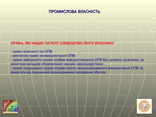 ПРАВА, ЯКІ НАДАЄ ПАТЕНТ (СВІДОЦТВО) ЙОГО ВЛАСНИКУ - право власності на ОПВ; - виключне право на використання ОПВ; - право забороняти іншим особам використовувати ОПВ без дозволу власника, за винятком випадків обумовлених чинним законодавством; - право порушувати судові справи проти несанкціонованого використання ОПВ та вимагати від порушника відшкодування заподіяних збитків. ПРОМИСЛОВА ВЛАСНІСТЬ   