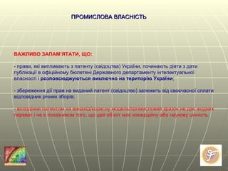 ВАЖЛИВО ЗАПАМ’ЯТАТИ, ЩО:  - права, які випливають з патенту (свідоцтва)   України, починають діяти з дати публікації в офіційному бюлетені Державного департаменту інтелектуальної власності і  розповсюджуються виключно на територію України ; - збереження дії прав на виданий патент (свідоцтво) залежить від своєчасної сплати відповідних річних зборів; - володіння патентом на винахід/корисну модель/промисловий зразок не дає жодних переваг і не є показником того, що цей об ’ єкт має комерційну або наукову цінність.  ПРОМИСЛОВА ВЛАСНІСТЬ   