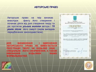 Авторське  право  на  твір  виникає  внаслідок  факту його створення і починає діяти від дня створення твору та діє протягом  усього життя  автора і  70 років після   його смерті (окрім випадків   передбачених законодавством). АВТОРСЬКЕ ПРАВО ДЛЯ  ВИНИКНЕННЯ  І ЗДІЙСНЕННЯ АВТОРСЬКОГО ПРАВА НЕ ВИМАГАЄТЬСЯ РЕЄСТРАЦІЯ ТВОРУ ЧИ БУДЬ-ЯКЕ ІНШЕ  СПЕЦІАЛЬНЕ  ЙОГО ОФОРМЛЕННЯ, А ТАКОЖ ВИКОНАННЯ БУДЬ-ЯКИХ ІНШИХ ФОРМАЛЬНОСТЕЙ. 