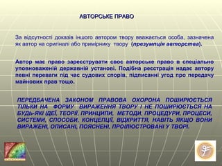 АВТОРСЬКЕ ПРАВО За відсутності доказів іншого автором твору вважається особа, зазначена як автор на оригіналі або примірнику  твору  ( презумпція авторства ). Автор має право зареєструвати своє авторське право в спеціально уповноваженій державній установі. Подібна реєстрація надає автору певні переваги під час судових спорів, підписанні угод про передачу майнових прав тощо. ПЕРЕДБАЧЕНА ЗАКОНОМ ПРАВОВА ОХОРОНА ПОШИРЮЄТЬСЯ ТІЛЬКИ НА  ФОРМУ  ВИРАЖЕННЯ ТВОРУ І НЕ ПОШИРЮЄТЬСЯ НА БУДЬ-ЯКІ ІДЕЇ, ТЕОРІЇ, ПРИНЦИПИ,  МЕТОДИ, ПРОЦЕДУРИ, ПРОЦЕСИ, СИСТЕМИ, СПОСОБИ, КОНЦЕПЦІЇ, ВІДКРИТТЯ, НАВІТЬ ЯКЩО ВОНИ ВИРАЖЕНІ, ОПИСАНІ, ПОЯСНЕНІ, ПРОІЛЮСТРОВАНІ У ТВОРІ.   