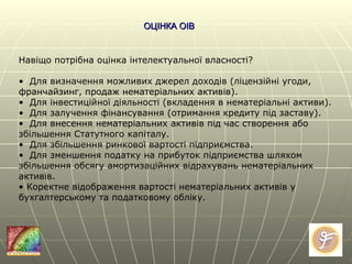 ОЦІНКА ОІВ Навіщо потрібна оцінка інтелектуальної власності?    •  Для визначення можливих джерел доходів (ліцензійні угоди, франчайзинг, продаж нематеріальних активів). •  Для інвестиційної діяльності (вкладення в нематеріальні активи). •  Для залучення фінансування (отримання кредиту під заставу).  •  Для внесення нематеріальних активів під час створення або збільшення Статутного капіталу. •  Для збільшення ринкової вартості підприємства. •  Для зменшення податку на прибуток підприємства шляхом збільшення обсягу амортизаційних відрахувань нематеріальних активів.  •  Коректне відображення вартості нематеріальних активів у бухгалтерському та податковому обліку. 