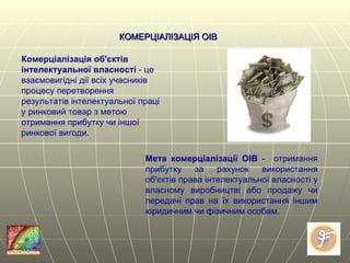 КОМЕРЦІАЛІЗАЦІЯ ОІВ Комерціалізація об'єктів інтелектуальної власності  - це взаємовигідні дії всіх учасників процесу перетворення результатів інтелектуальної праці у ринковий товар з метою отримання прибутку чи іншої ринкової вигоди. Мета комерціалізації ОІВ  -  отримання прибутку за рахунок використання об ' єктів права інтелектуальної власності у власному виробництві або продажу чи передачі прав на їх використання іншим юридичним чи фізичним особам . 