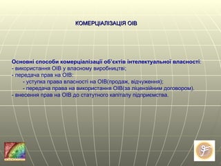 КОМЕРЦІАЛІЗАЦІЯ ОІВ Основні способи комерціалізації об’єктів інтелектуальної власності : - використання ОІВ у власному виробництві; - передача прав на ОІВ: - уступка права власності на ОІВ(продаж, відчуження); - передача права на використання ОІВ(за ліцензійним договором). - внесення прав на ОІВ до статутного капіталу підприємства. 