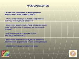 КОМЕРЦІАЛІЗАЦІЯ ОІВ Стратегічне управління інтелектуальною власністю на етапі комерціалізації:  - облік, систематизація та аналіз використання об’єктів інтелектуальної власності;  - визначення домінуючого об’єкта в перспективному плануванні діяльності підприємства (організацій, установ);  - здійснення правової охорони об’єктів інтелектуальної власності;  - визначення об’єктів інтелектуальної власності, пропонованих до реалізації та їхня комерціалізація;  - припинення порушень виключних прав.  