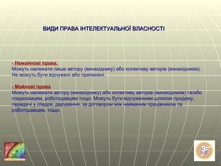 - Немайнові права. Можуть належати лише автору (винахіднику) або колективу авторів (винахідників). Не можуть бути відчужені або припинені. - Майнові права Можуть належати автору (винахіднику) або колективу авторів (винахідників) та/або спадкоємцям, роботодавцям тощо. Можуть бути відчуженими шляхом продажу, передачі у спадок, дарування, за договором між найманим працівником та роботодавцем, тощо. ВИДИ ПРАВА ІНТЕЛЕКТУАЛЬНОЇ ВЛАСНОСТІ  