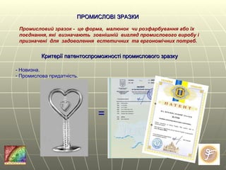 ПРОМИСЛОВІ ЗРАЗКИ   Промисловий зразок -  це форма,  малюнок  чи розфарбування або їх поєднання, які  визначають  зовнішній  вигляд промислового виробу і призначені  для  задоволення  естетичних  та ергономічних потреб.   Критерії патентоспроможності промислового зразку   - Новизна. Промислова придатність. = 