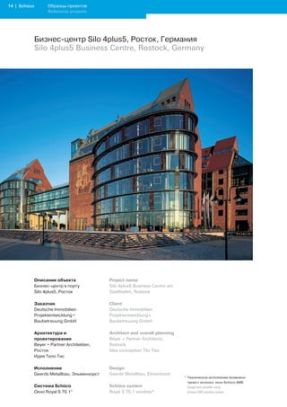 1 | Schüco         Образцы проектов
                    Reference projects




              Бизнес-центр Silo 4plus5, Росток, Германия
              Silo 4plus5 Business Centre, Rostock, Germany




              Описание объекта                Project name
              Бизнес-центр в порту            Silo 4plus5 Business Centre am
              Silo 4plus5, Росток             Stadthafen, Rostock

              Заказчик                        Client
              Deutsche Immobilien             Deutsche Immobilien
              Projektentwicklung +            Projektentwicklung+
              Baubetreuung GmbH               Baubetreuung GmbH

              Архитектура и                   Architect and overall planning
              проектирование                  Beyer + Partner Architects,
              Beyer + Partner Architekten,    Rostock;
              Росток                          Idea conception Tilo Ties
              Идея Тило Тис

              Исполнение                      Design
              Geerds Metallbau, Эльменхорст   Geerds Metallbau, Elmenhorst
                                                                               * Техническое исполнение возможно
                                                                                 также с использ. окон Schüco AWS
              Система Schüco                  Schüco system                    	 Design	also	possible	using		
              Окно Royal S 70.1*              Royal S 70.1 window*               Schüco	AWS	window	system
 
