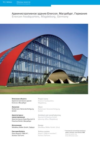 1 | Schüco         Образцы проектов
                    Reference projects




              Административное здание Enercon, Магдебург, Германия
              Enercon headquarters, Magdeburg, Germany




              Описание объекта                Project name
              Административное здание         Enercon headquarters,
              Enercon, Магдебург              Magdeburg

              Заказчик                        Client
              Rothenseer Generatorfertigung   Rothenseer Generatorfertigung
              GmbH                            GmbH

              Архитектура и                   Architect and overall planning
              проектирование                  Baumert  Peschos GmbH
              Архитектурное бюро Baumert     planning office, Magdeburg
              Peschos GmbH, Магдебург

              Исполнение                      Design
              Metallbau Möller GmbH, Эрфурт   Metallbau Möller GmbH, Erfurt

                                                                               * Техническое исполнение возможно
              Система Schüco                  Schüco system
                                                                                 также с использ. окон Schüco AWS
              Окно Royal S 75BS.HI*,          Royal S 75BS.HI window*,         	 Design	also	possible	using		
              Schüco TipTronic                Schüco TipTronic                   Schüco	AWS	window	system
 