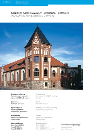 1 | Schüco         Образцы проектов
                    Reference projects




              Офисное здание AVACON, Стендаль, Германия
              AVACON building, Stendal, Germany




              Описание объекта           Project name
              Реконструкция офисного     Renovation of AVACON building,
              здания AVACON, Стендаль    Stendal

              Заказчик                   Client
              AVACON, Стендаль           AVACON, Stendal

              Архитектура и              Architect and overall planning
              проектирование             PBR Rohling, Magdeburg
              PBR Rohling, Магдебург

              Исполнение                 Design
              Metall- und Bauelemente,   Metall- und Bauelemente,
              Ошерслебен                 Oschersleben

              Система Schüco             Schüco system
                                                                          * Техническое исполнение возможно
              Окно Royal S 70.HI,        Royal S 70.HI,                     также с использ. окон Schüco AWS
              Royal S 70S.HI и           Royal S 70S.HI and               	 Design	also	possible	using		
              Royal S 75BS.HI*           Royal S 75BS.HI windows*           Schüco	AWS	window	system
 