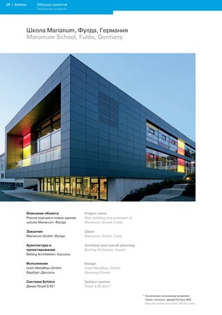 2 | Schüco         Образцы проектов
                    Reference projects




              Школа Marianum, Фулда, Германия
              Marianum School, Fulda, Germany




              Описание объекта               Project name
              Реконструкция и новое здание   New building and extension of
              школы Marianum, Фулда          Marianum School, Fulda

              Заказчик                       Client
              Marianum GmbH, Фулда           Marianum GmbH, Fulda

              Архитектура и                  Architect and overall planning
              проектирование                 Bierling Architects, Kassel
              Bieling Architekten, Кассель

              Исполнение                     Design
              budo Metallbau GmbH,           budo Metallbau GmbH,
              Варбург-Дессель                Warburg-Dössel

              Система Schüco                 Schüco system
              Дверь Royal S 65*              Royal S 65 door*

                                                                              * Техническое исполнение возможно
                                                                                также с использ. дверей Schüco ADS
                                                                              	 Design	also	possible	using	Schüco	ADS	door	system
 