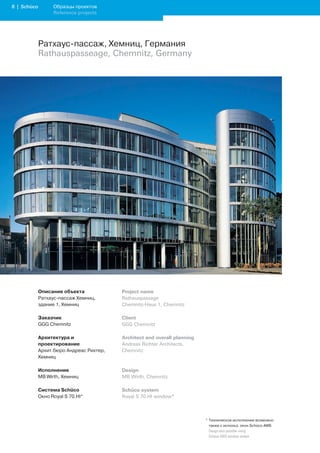 | Schüco         Образцы проектов
                   Reference projects




             Ратхаус-пассаж, Хемниц, Германия
             Rathauspasseage, Chemnitz, Germany




             Описание объекта             Project name
             Ратхаус-пассаж Хемниц,       Rathauspassage
             здание 1, Хемниц             Chemnitz-Haus 1, Chemnitz

             Заказчик                     Client
             GGG Chemnitz                 GGG Chemnitz

             Архитектура и                Architect and overall planning
             проектирование               Andreas Richter Architects,
             Архит.бюро Андреас Рихтер,   Chemnitz
             Хемниц

             Исполнение                   Design
             MB Wirth, Хемниц             MB Wirth, Chemnitz

             Система Schüco               Schüco system
             Окно Royal S 70.HI*          Royal S 70.HI window*



                                                                           * Техническое исполнение возможно
                                                                             также с использ. окон Schüco AWS
                                                                           	 Design	also	possible	using		
                                                                             Schüco	AWS	window	system
 